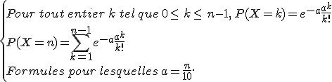  \{ Pour\,tout\,entier\,k\,tel\,que\,0\leq\, k\leq\, n-1,\,P(X=k)=e^{-a}\frac{a^k}{k!} \\P(X=n)=\sum_{k=1}^{n-1}e^{-a}\frac{a^k}{k!}\\Formules\,pour\,lesquelles\,a=\frac{n}{10}.